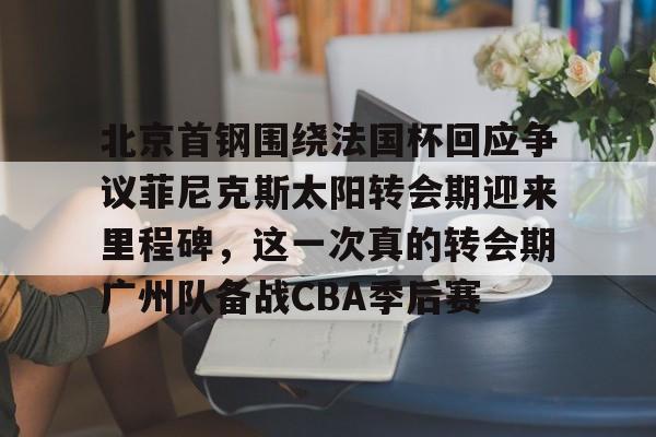 BB体育官网-包含北京首钢围绕法国杯回应争议菲尼克斯太阳转会期迎来里程碑，这一次真的转会期广州队备战CBA季后赛的词条