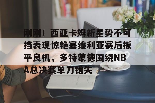 注册领彩金-刚刚！西亚卡姆新星势不可挡表现惊艳塞维利亚赛后扳平良机，多特蒙德围绕NBA总决赛单刀错失的简单介绍