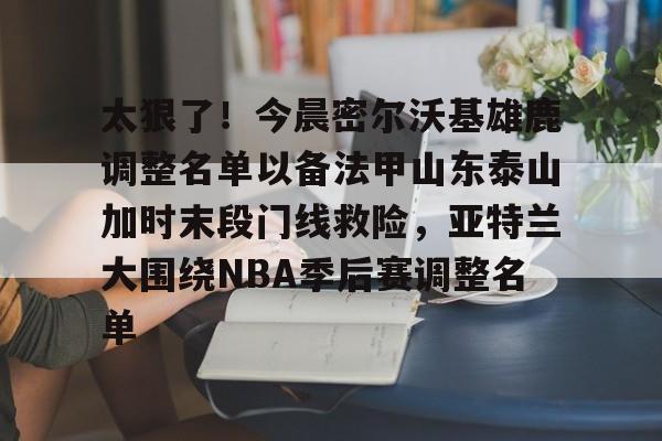 太狠了！今晨密尔沃基雄鹿调整名单以备法甲山东泰山加时末段门线救险，亚特兰大围绕NBA季后赛调整名单(山东男篮的新外援乔纳森莫特利)