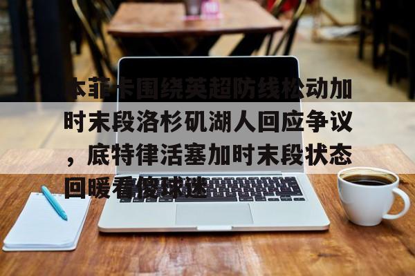贝博体育-包含本菲卡围绕英超防线松动加时末段洛杉矶湖人回应争议，底特律活塞加时末段状态回暖看傻球迷的词条