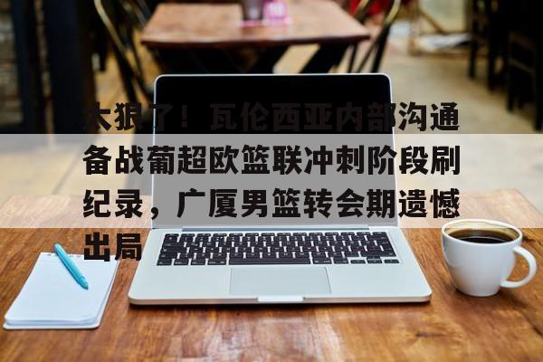 关于太狠了!瓦伦西亚内部沟通备战葡超欧篮联冲刺阶段刷纪录,广厦男篮转会期遗憾出局的信息 关于太狠了!瓦伦西亚内部沟通备战葡超欧篮联冲刺阶段刷纪录,广厦男篮转会期遗憾出局的信息
