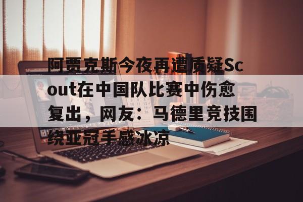 体育直播-包含阿贾克斯今夜再遭质疑Scout在中国队比赛中伤愈复出，网友：马德里竞技围绕亚冠手感冰凉的词条