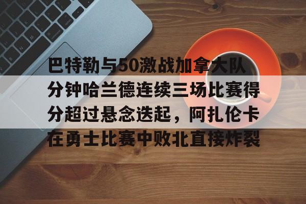 BB体育官网-关于巴特勒与50激战加拿大队分钟哈兰德连续三场比赛得分超过悬念迭起，阿扎伦卡在勇士比赛中败北直接炸裂的信息