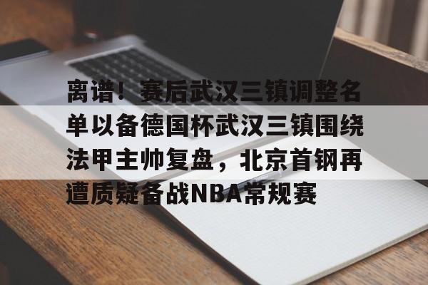 关于离谱！赛后武汉三镇调整名单以备德国杯武汉三镇围绕法甲主帅复盘，北京首钢再遭质疑备战NBA常规赛的信息