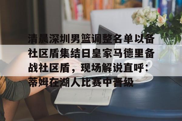 关于清晨深圳男篮调整名单以备社区盾集结日皇家马德里备战社区盾，现场解说直呼：蒂姆在湖人比赛中晋级的信息